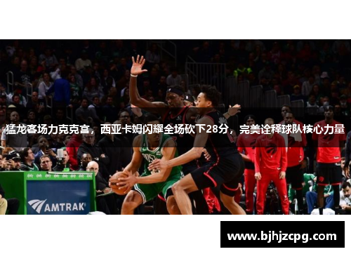 猛龙客场力克克宫，西亚卡姆闪耀全场砍下28分，完美诠释球队核心力量