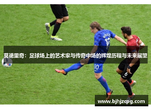 莫德里奇：足球场上的艺术家与传奇中场的辉煌历程与未来展望